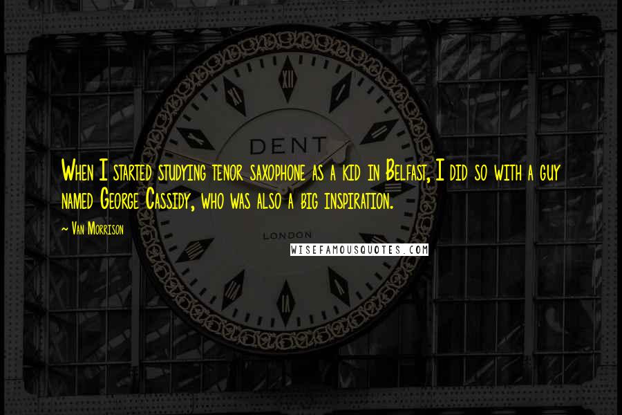Van Morrison Quotes: When I started studying tenor saxophone as a kid in Belfast, I did so with a guy named George Cassidy, who was also a big inspiration.