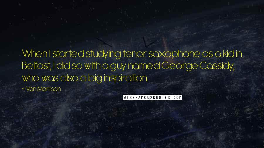 Van Morrison Quotes: When I started studying tenor saxophone as a kid in Belfast, I did so with a guy named George Cassidy, who was also a big inspiration.