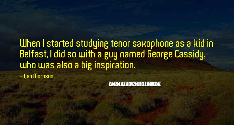 Van Morrison Quotes: When I started studying tenor saxophone as a kid in Belfast, I did so with a guy named George Cassidy, who was also a big inspiration.