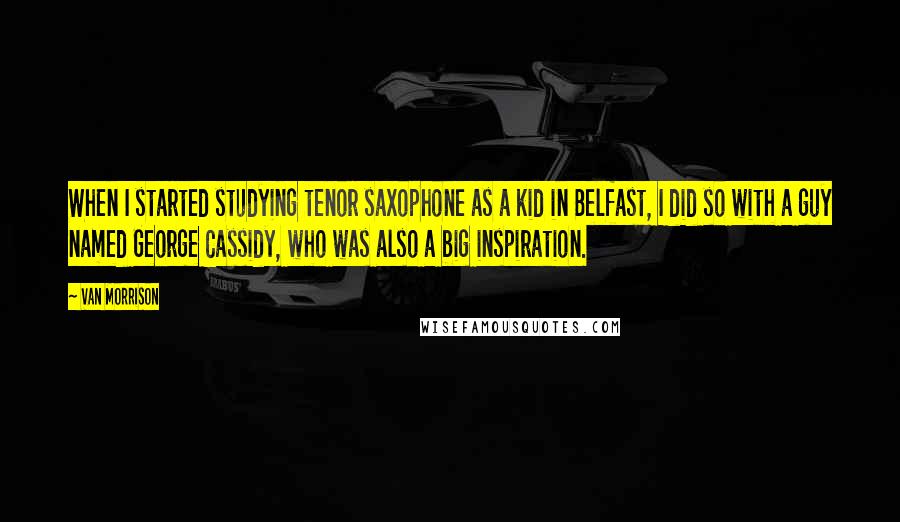 Van Morrison Quotes: When I started studying tenor saxophone as a kid in Belfast, I did so with a guy named George Cassidy, who was also a big inspiration.