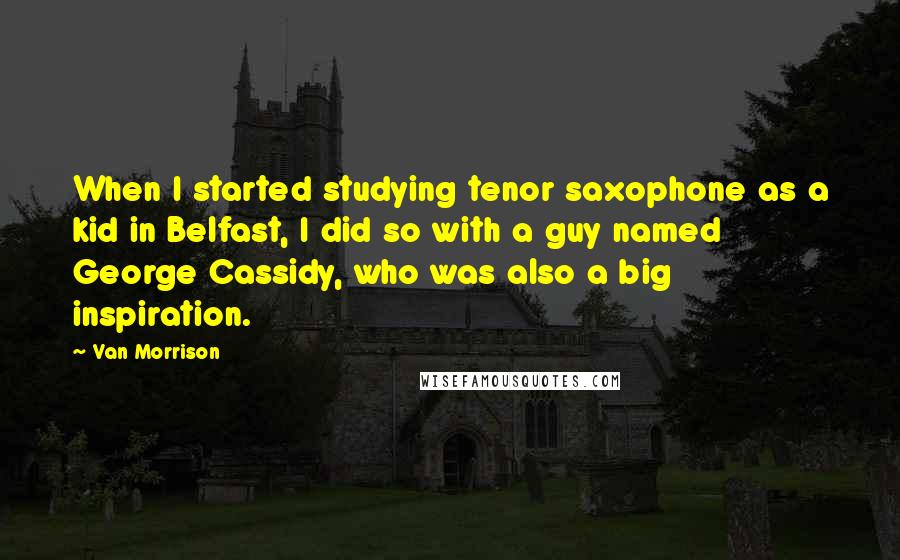 Van Morrison Quotes: When I started studying tenor saxophone as a kid in Belfast, I did so with a guy named George Cassidy, who was also a big inspiration.