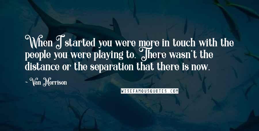 Van Morrison Quotes: When I started you were more in touch with the people you were playing to. There wasn't the distance or the separation that there is now.