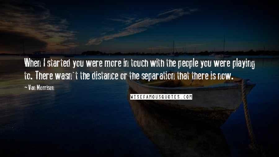 Van Morrison Quotes: When I started you were more in touch with the people you were playing to. There wasn't the distance or the separation that there is now.