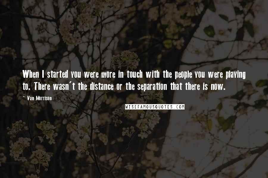 Van Morrison Quotes: When I started you were more in touch with the people you were playing to. There wasn't the distance or the separation that there is now.