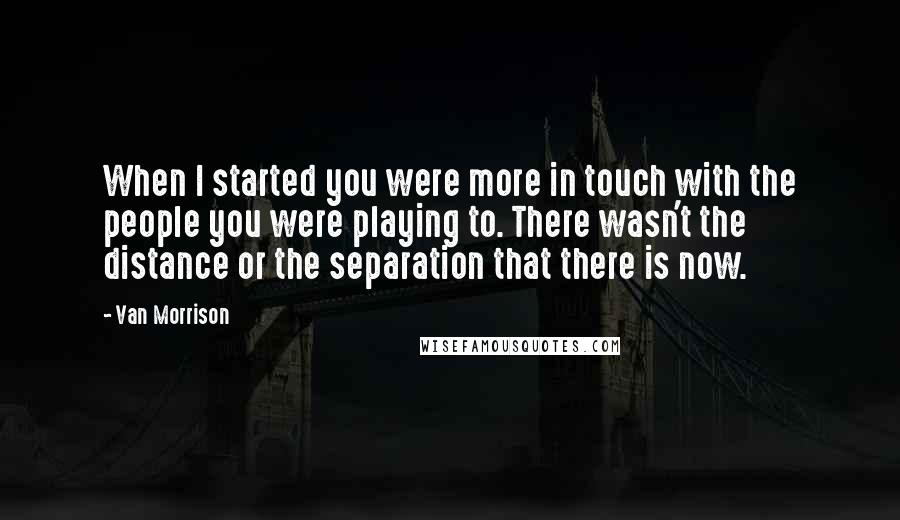 Van Morrison Quotes: When I started you were more in touch with the people you were playing to. There wasn't the distance or the separation that there is now.