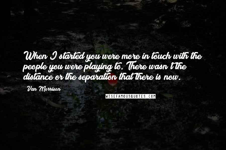 Van Morrison Quotes: When I started you were more in touch with the people you were playing to. There wasn't the distance or the separation that there is now.