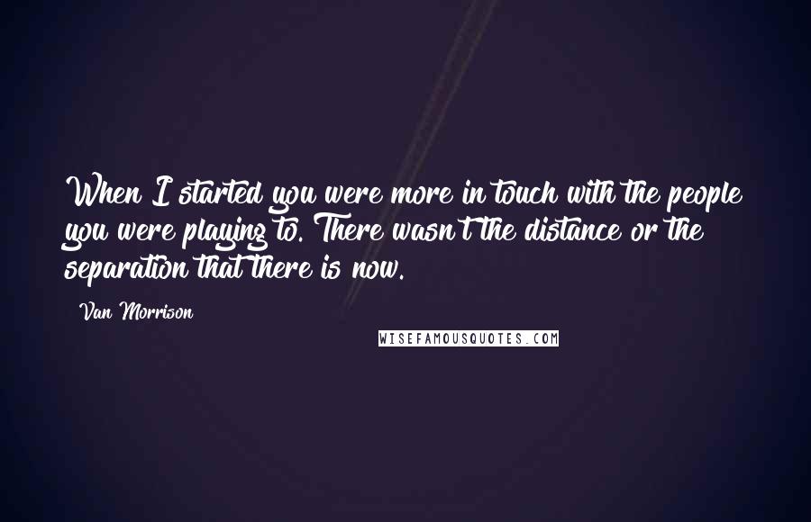 Van Morrison Quotes: When I started you were more in touch with the people you were playing to. There wasn't the distance or the separation that there is now.