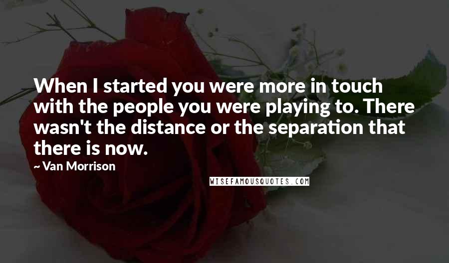 Van Morrison Quotes: When I started you were more in touch with the people you were playing to. There wasn't the distance or the separation that there is now.