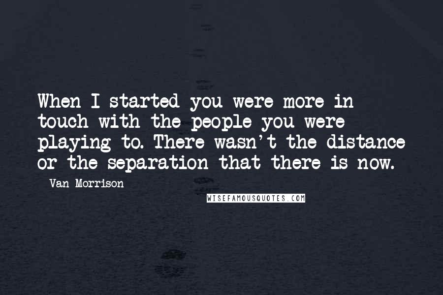 Van Morrison Quotes: When I started you were more in touch with the people you were playing to. There wasn't the distance or the separation that there is now.