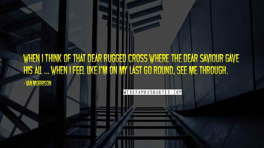 Van Morrison Quotes: When I think of that dear rugged cross where the dear Saviour gave his all ... When I feel like I'm on my last go round, see me through.