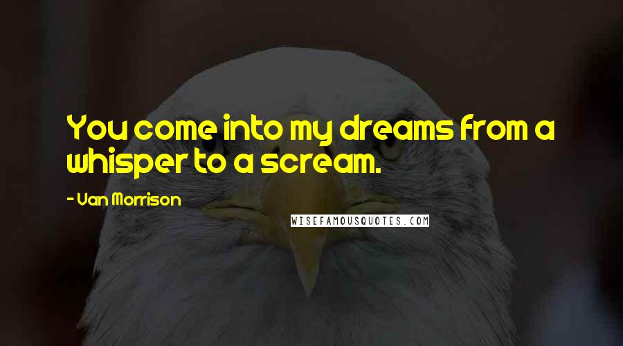 Van Morrison Quotes: You come into my dreams from a whisper to a scream.