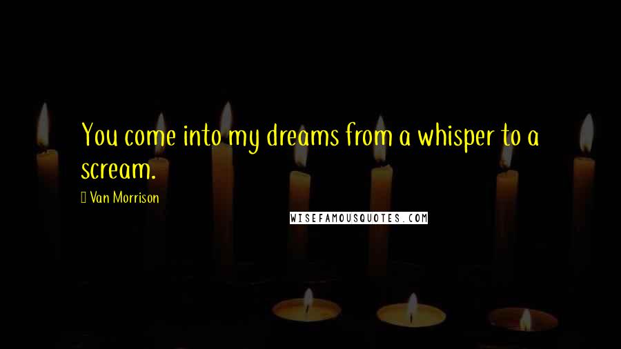 Van Morrison Quotes: You come into my dreams from a whisper to a scream.