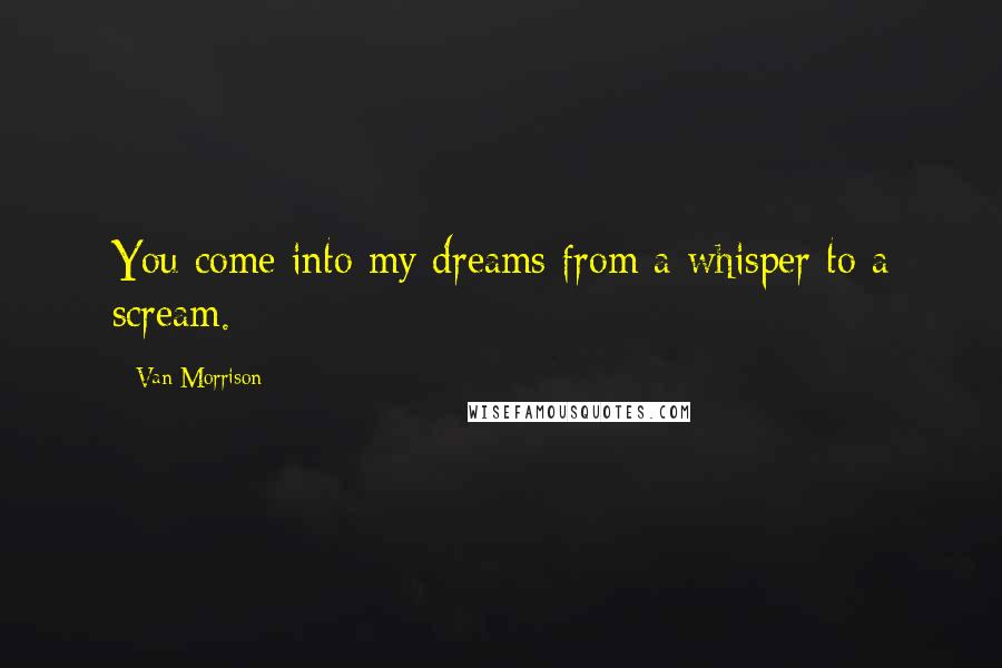 Van Morrison Quotes: You come into my dreams from a whisper to a scream.