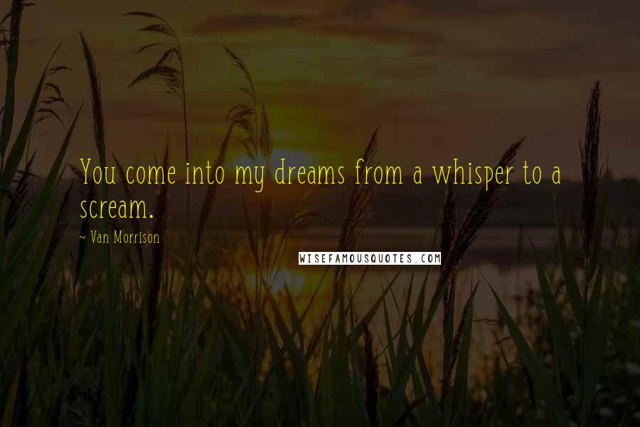 Van Morrison Quotes: You come into my dreams from a whisper to a scream.