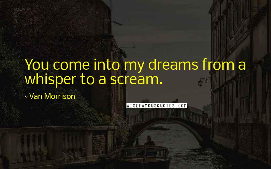 Van Morrison Quotes: You come into my dreams from a whisper to a scream.
