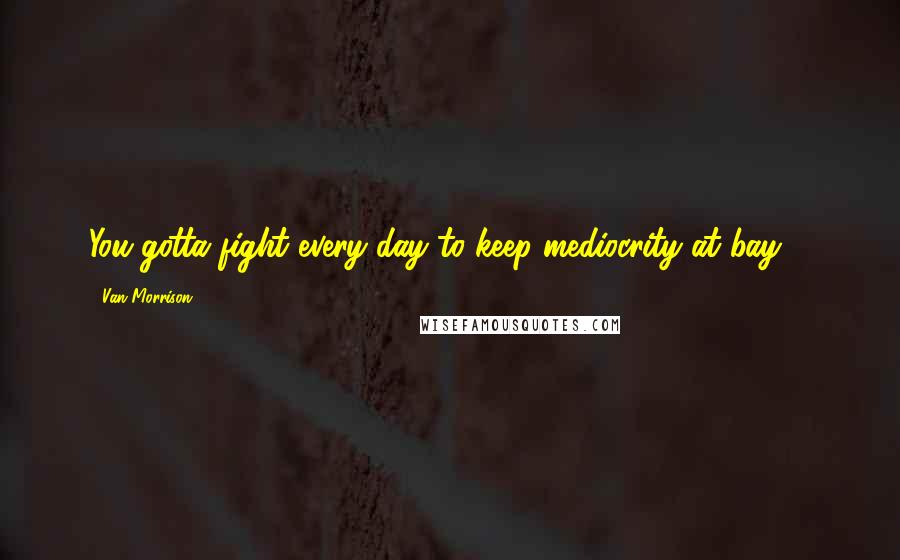 Van Morrison Quotes: You gotta fight every day to keep mediocrity at bay ...