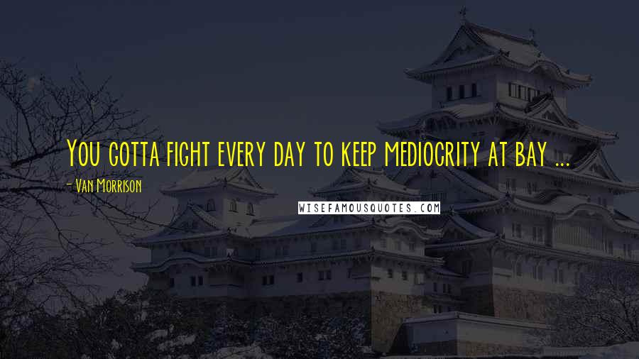 Van Morrison Quotes: You gotta fight every day to keep mediocrity at bay ...