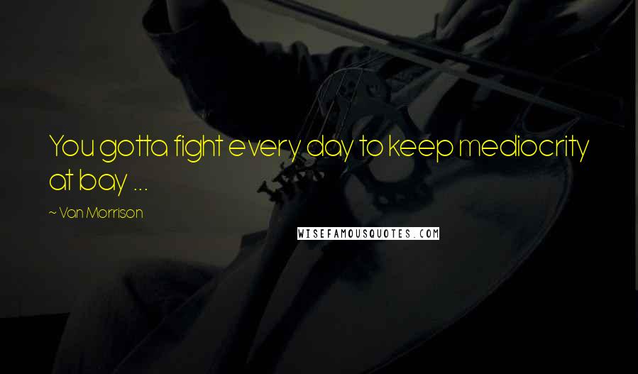 Van Morrison Quotes: You gotta fight every day to keep mediocrity at bay ...