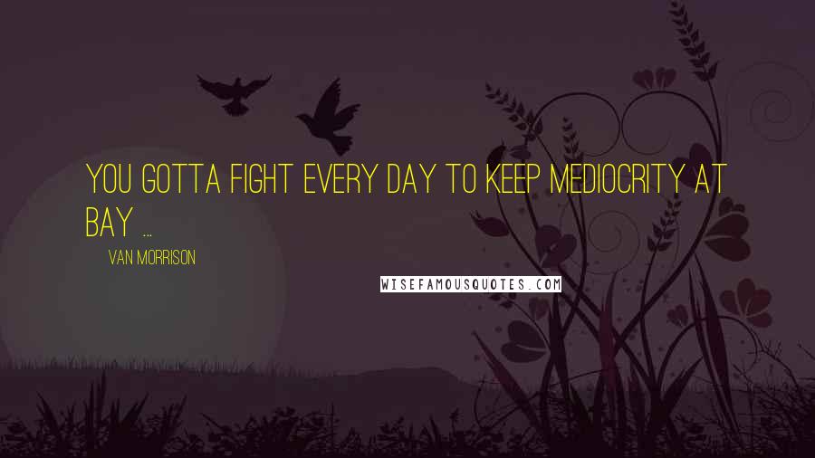 Van Morrison Quotes: You gotta fight every day to keep mediocrity at bay ...