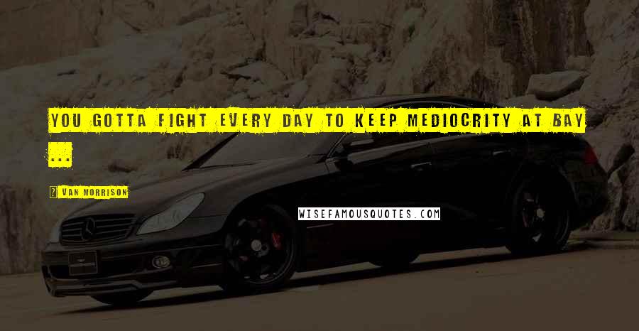 Van Morrison Quotes: You gotta fight every day to keep mediocrity at bay ...