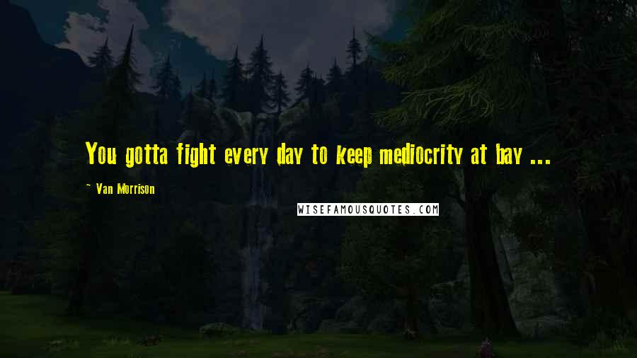 Van Morrison Quotes: You gotta fight every day to keep mediocrity at bay ...