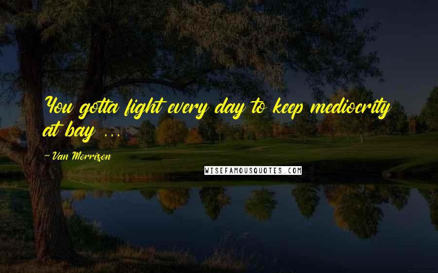 Van Morrison Quotes: You gotta fight every day to keep mediocrity at bay ...