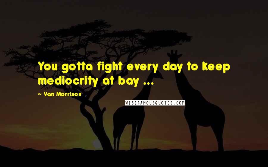 Van Morrison Quotes: You gotta fight every day to keep mediocrity at bay ...