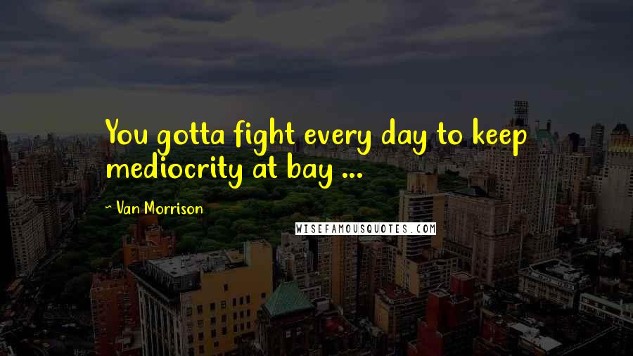 Van Morrison Quotes: You gotta fight every day to keep mediocrity at bay ...