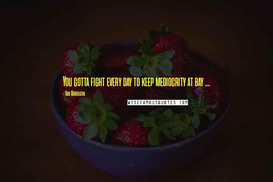 Van Morrison Quotes: You gotta fight every day to keep mediocrity at bay ...