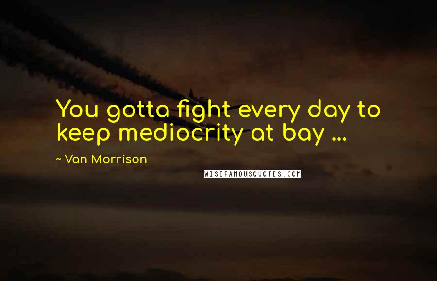 Van Morrison Quotes: You gotta fight every day to keep mediocrity at bay ...