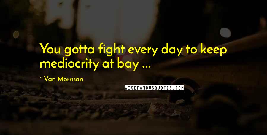 Van Morrison Quotes: You gotta fight every day to keep mediocrity at bay ...