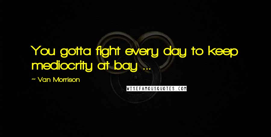 Van Morrison Quotes: You gotta fight every day to keep mediocrity at bay ...