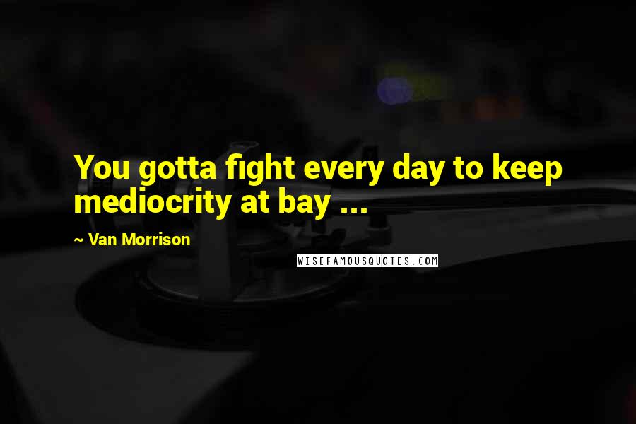 Van Morrison Quotes: You gotta fight every day to keep mediocrity at bay ...