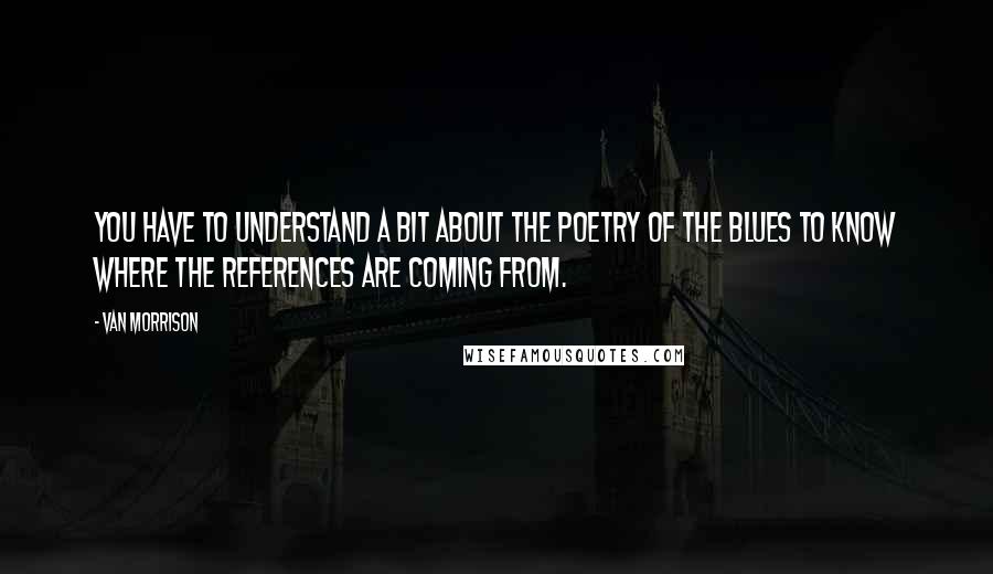 Van Morrison Quotes: You have to understand a bit about the poetry of the blues to know where the references are coming from.