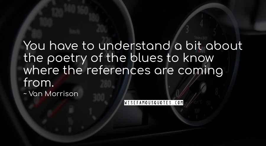 Van Morrison Quotes: You have to understand a bit about the poetry of the blues to know where the references are coming from.