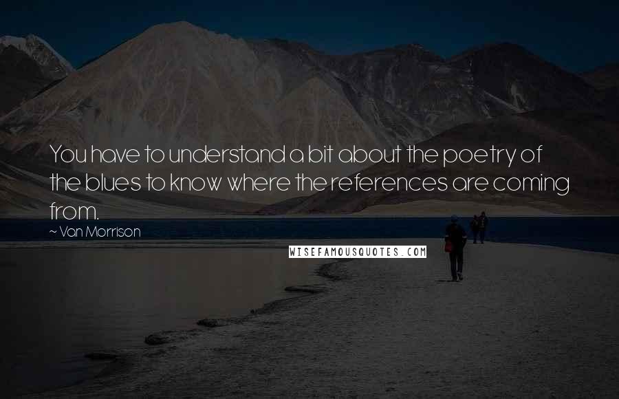 Van Morrison Quotes: You have to understand a bit about the poetry of the blues to know where the references are coming from.