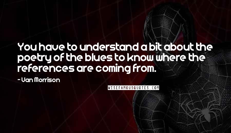 Van Morrison Quotes: You have to understand a bit about the poetry of the blues to know where the references are coming from.