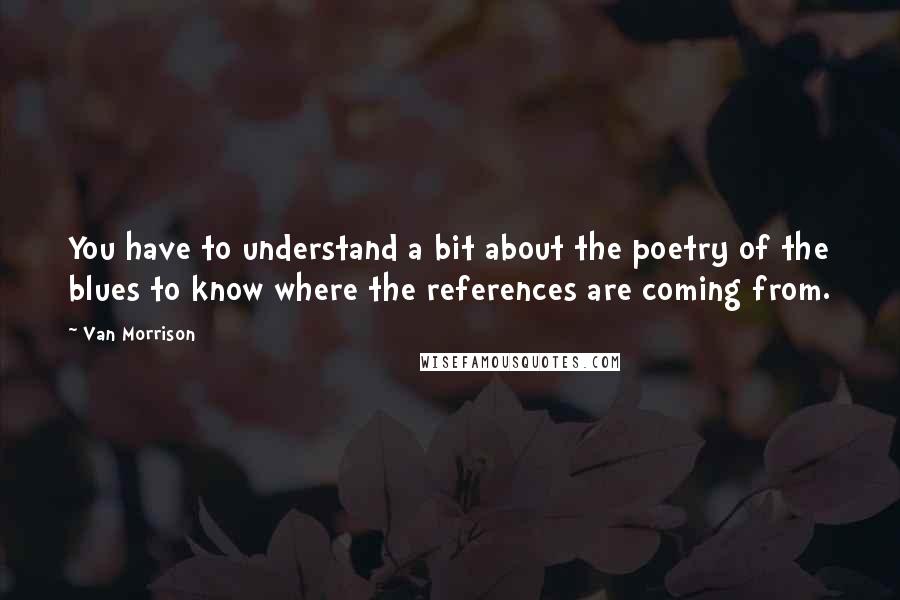 Van Morrison Quotes: You have to understand a bit about the poetry of the blues to know where the references are coming from.