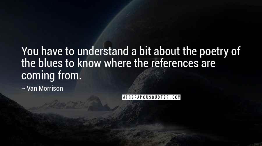 Van Morrison Quotes: You have to understand a bit about the poetry of the blues to know where the references are coming from.