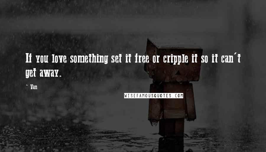 Van Quotes: If you love something set it free or cripple it so it can't get away.