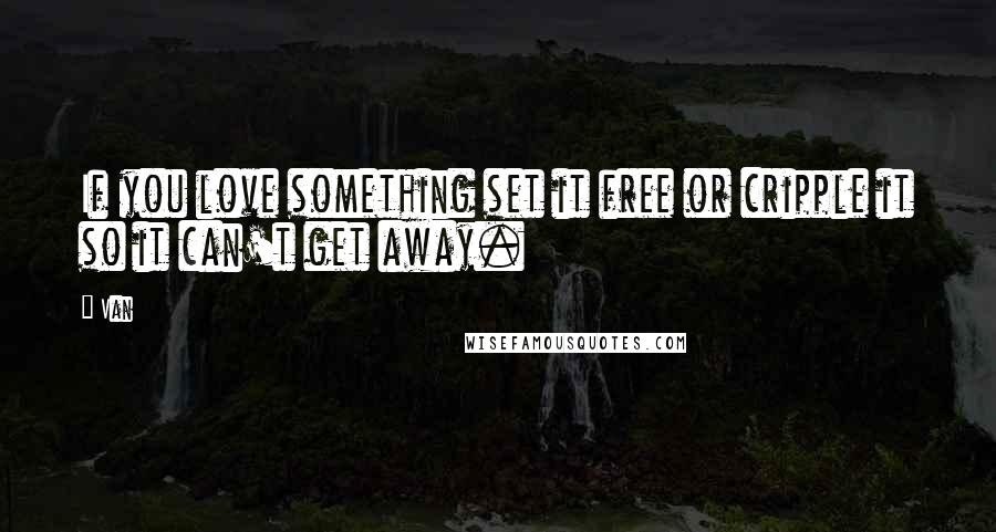 Van Quotes: If you love something set it free or cripple it so it can't get away.