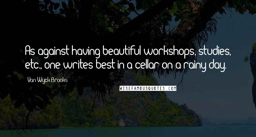 Van Wyck Brooks Quotes: As against having beautiful workshops, studies, etc., one writes best in a cellar on a rainy day.