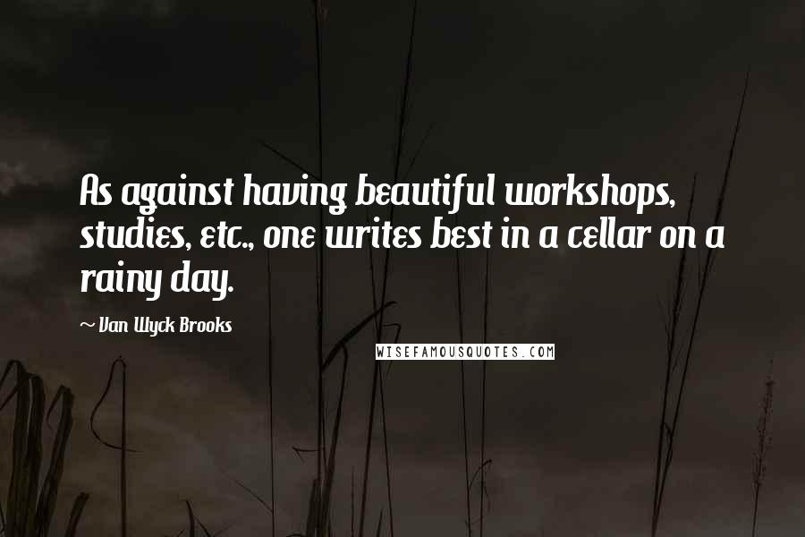 Van Wyck Brooks Quotes: As against having beautiful workshops, studies, etc., one writes best in a cellar on a rainy day.