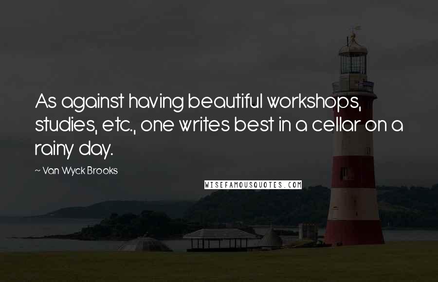 Van Wyck Brooks Quotes: As against having beautiful workshops, studies, etc., one writes best in a cellar on a rainy day.