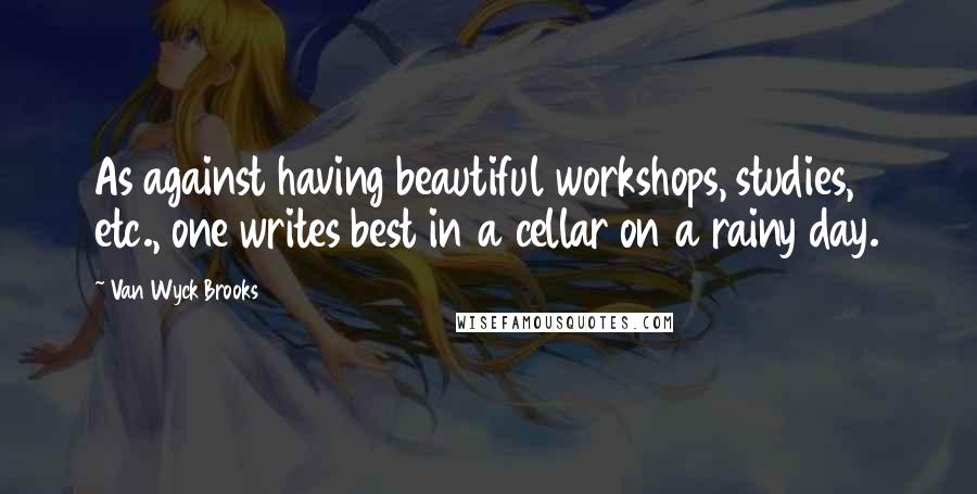 Van Wyck Brooks Quotes: As against having beautiful workshops, studies, etc., one writes best in a cellar on a rainy day.