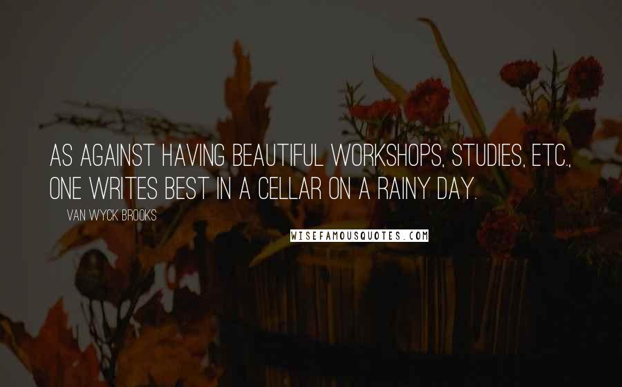 Van Wyck Brooks Quotes: As against having beautiful workshops, studies, etc., one writes best in a cellar on a rainy day.