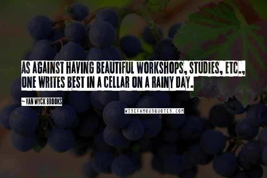 Van Wyck Brooks Quotes: As against having beautiful workshops, studies, etc., one writes best in a cellar on a rainy day.