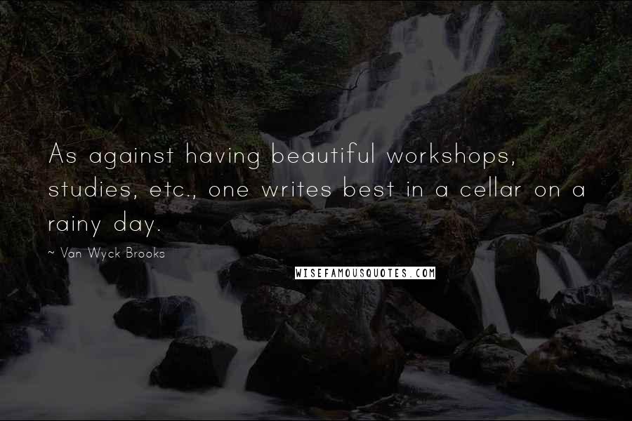 Van Wyck Brooks Quotes: As against having beautiful workshops, studies, etc., one writes best in a cellar on a rainy day.