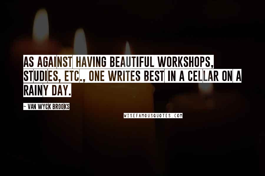 Van Wyck Brooks Quotes: As against having beautiful workshops, studies, etc., one writes best in a cellar on a rainy day.