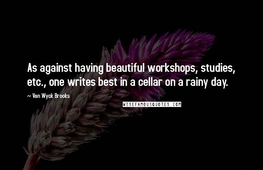 Van Wyck Brooks Quotes: As against having beautiful workshops, studies, etc., one writes best in a cellar on a rainy day.